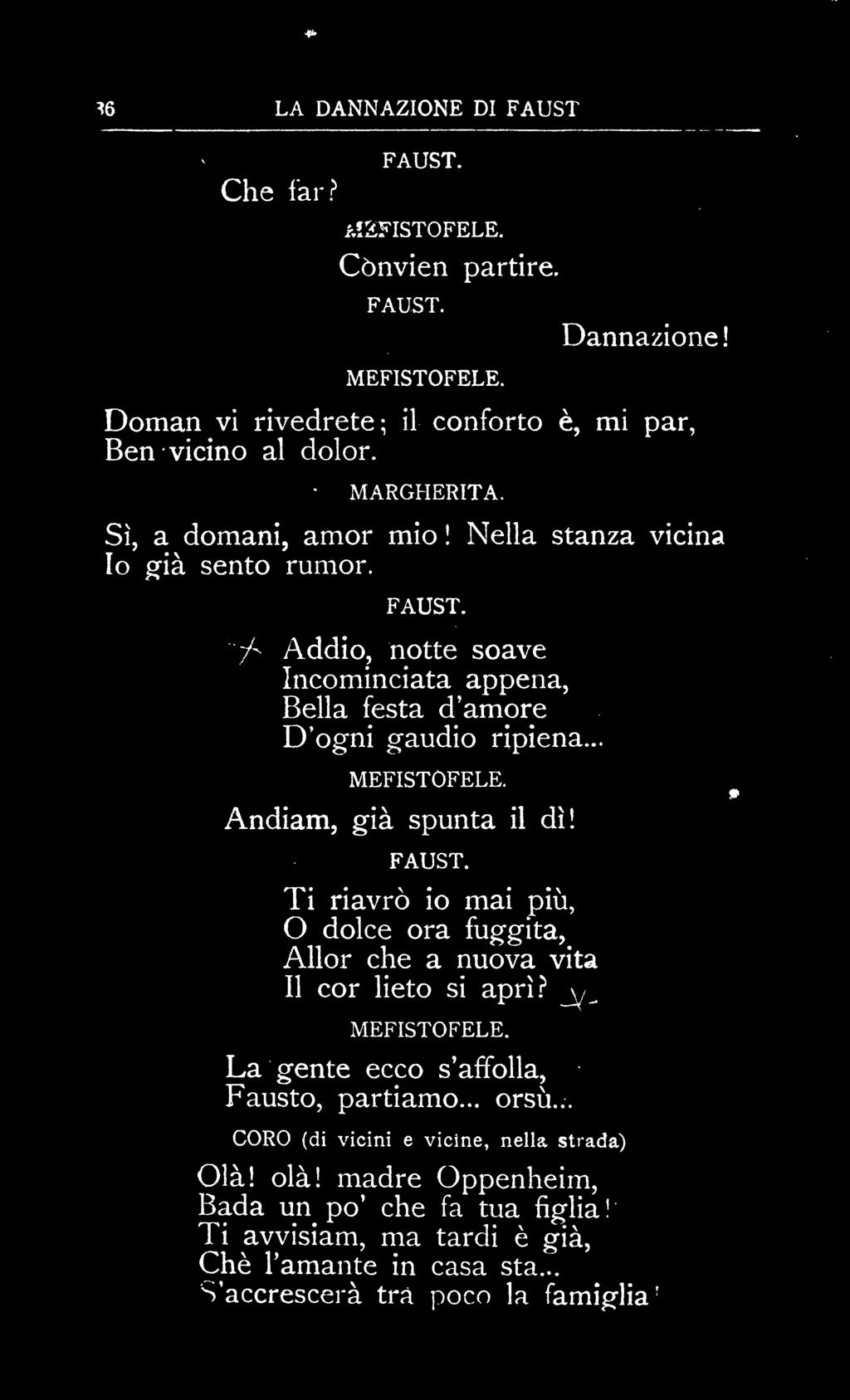 r ^6 LA DANNAZIONE DI FAUST Che far? &2FISTOFELE. Cònvien partire. Dannazione! Doman vi rivedrete; il conforto è, mi par, Ben vicino al dolor. Sì, a domani, amor mio! Nella Io già sento rumor.