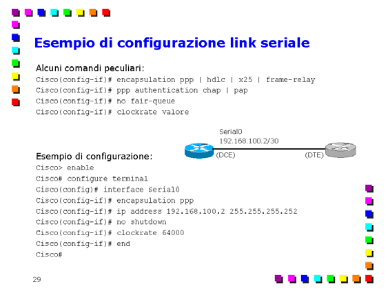 Comandi principali per la configurazione di router Cisco Page 25 Un esempio di configurazione riferito alla rete indicata in figura, è il seguente: Cisco> enable Entra in modalità privilegiata.