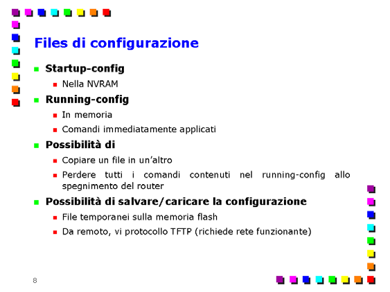 Comandi principali per la configurazione di router Cisco Page 7 Un nuovo comando di configurazione impartito al router viene scritto in un file di configurazione chiamato running-config, memorizzato