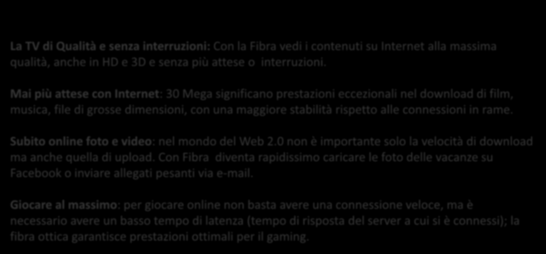 Mai più attese con Internet: 30 Mega significano prestazioni eccezionali nel download di film, musica, file di grosse dimensioni, con una maggiore stabilità rispetto alle connessioni in rame.