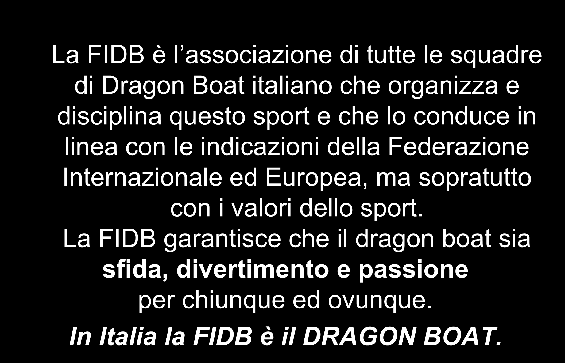 Mission La FIDB è l associazione di tutte le squadre di Dragon Boat italiano che organizza e disciplina questo sport e che lo conduce in linea con le indicazioni della Federazione