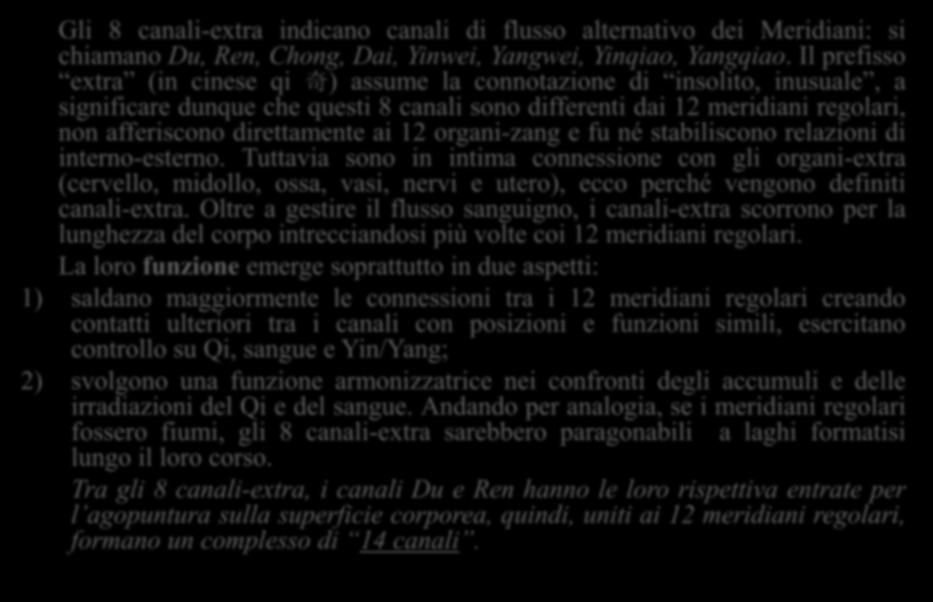 Gli 8 canali-extra 奇 经 八 脉 与 十 五 络 脉 Gli 8 canali-extra indicano canali di flusso alternativo dei Meridiani: si chiamano Du, Ren, Chong, Dai, Yinwei, Yangwei, Yinqiao, Yangqiao.