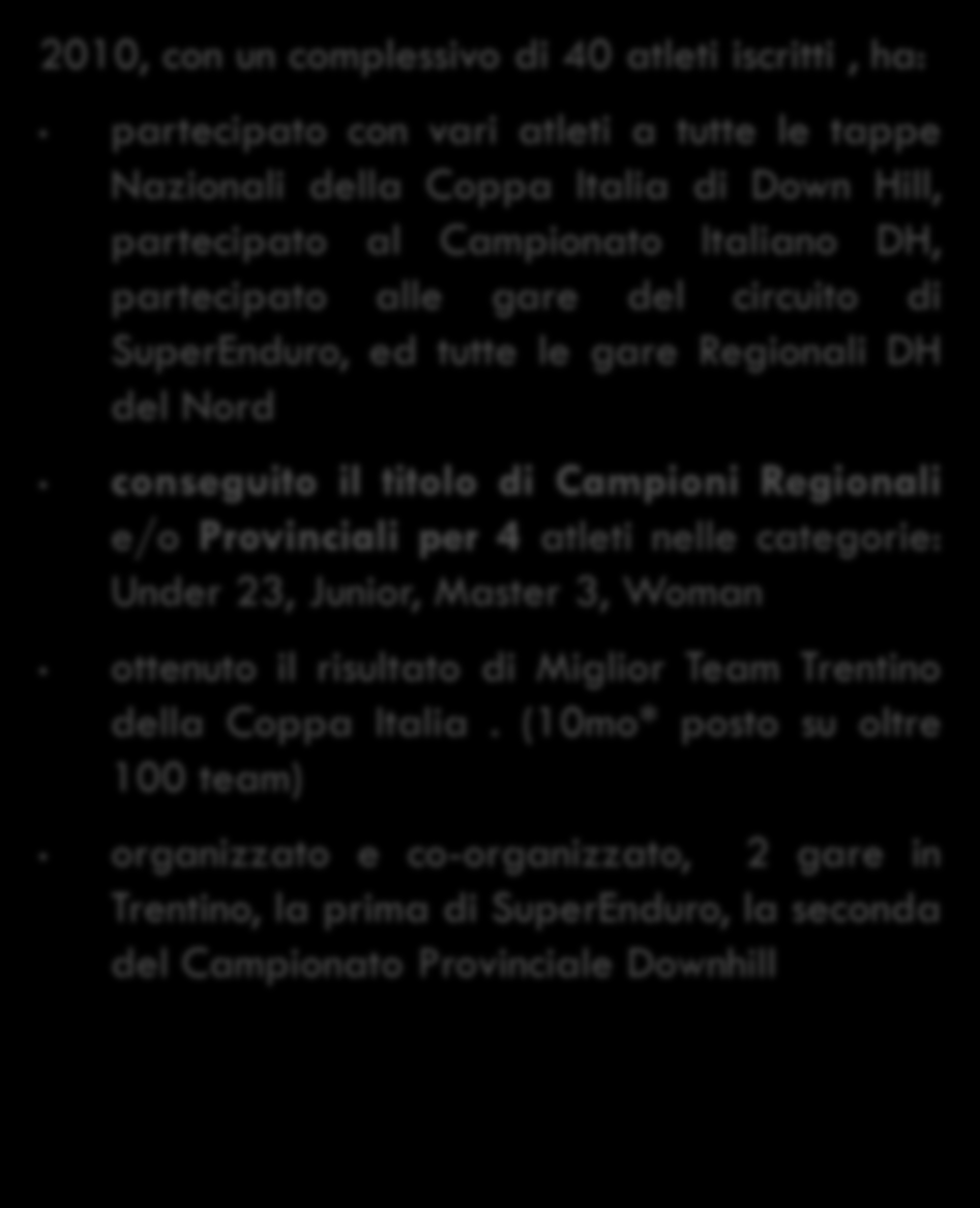 Nei primi 2 anni di attività 2009, con un complessivo di 30 atleti iscritti, ha: partecipato con vari atleti a tutte le tappe Nazionali della Coppa Italia di Down Hill, partecipato al Campionato