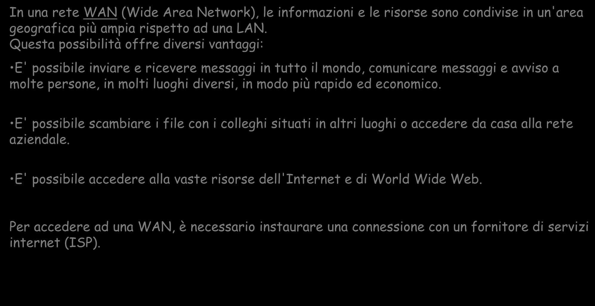 WAN (WIDE AREA NETWORK) In una rete WAN (Wide Area Network), le informazioni e le risorse sono condivise in un'area geografica più ampia rispetto ad una LAN.