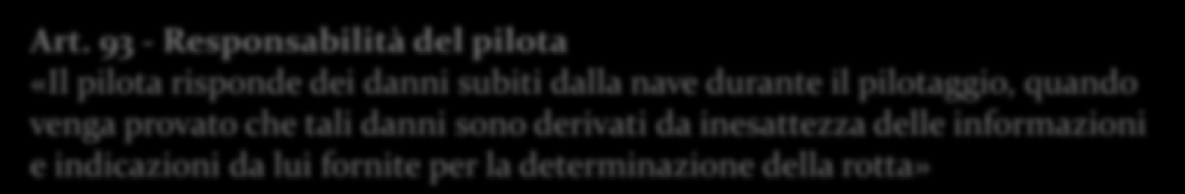 Art. 93 - Responsabilità del pilota «Il pilota risponde dei danni subiti dalla nave durante il pilotaggio, quando venga provato che tali danni sono derivati da inesattezza delle informazioni e