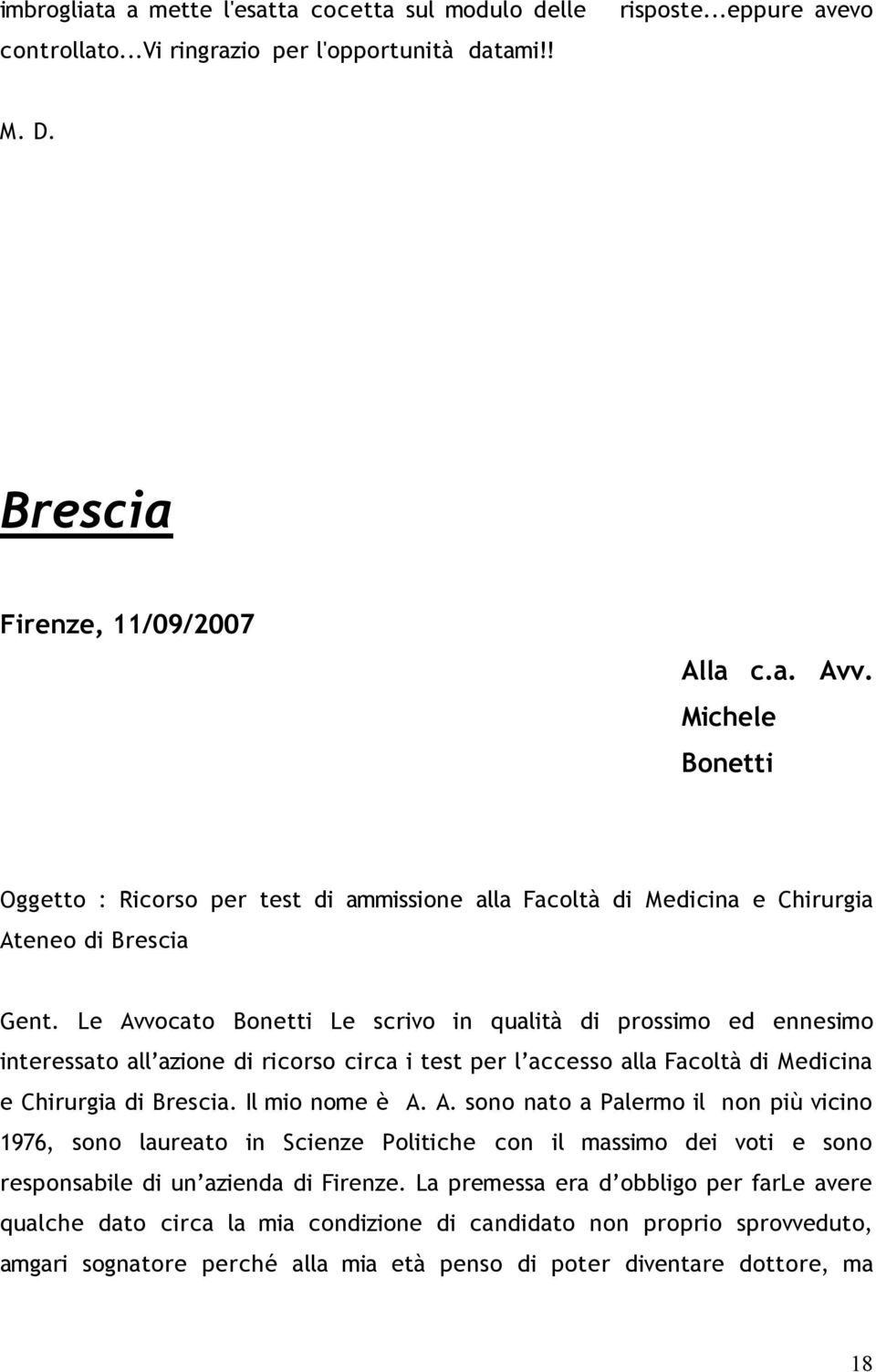 Le Avvocato Bonetti Le scrivo in qualità di prossimo ed ennesimo interessato all azione di ricorso circa i test per l accesso alla Facoltà di Medicina e Chirurgia di Brescia. Il mio nome è A. A. sono nato a Palermo il non più vicino 1976, sono laureato in Scienze Politiche con il massimo dei voti e sono responsabile di un azienda di Firenze.