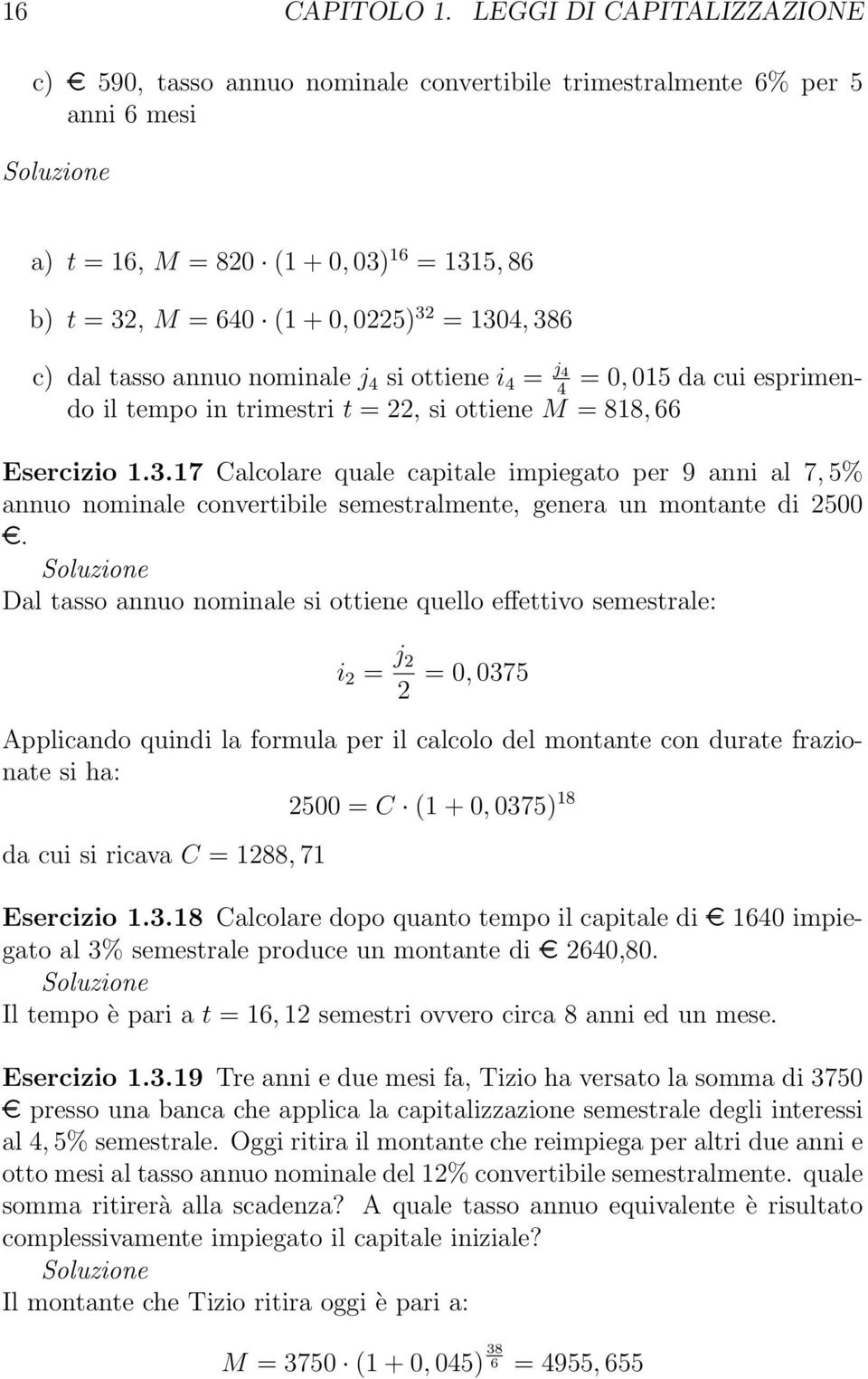 1304, 386 c) dal tasso annuo nominale j 4 si ottiene i 4 = j 4 = 0, 015 da cui esprimendo il tempo in trimestri t = 22, si ottiene M = 818, 4 66 Esercizio 1.3.17 Calcolare quale capitale impiegato per 9 anni al 7, 5% annuo nominale convertibile semestralmente, genera un montante di 2500.