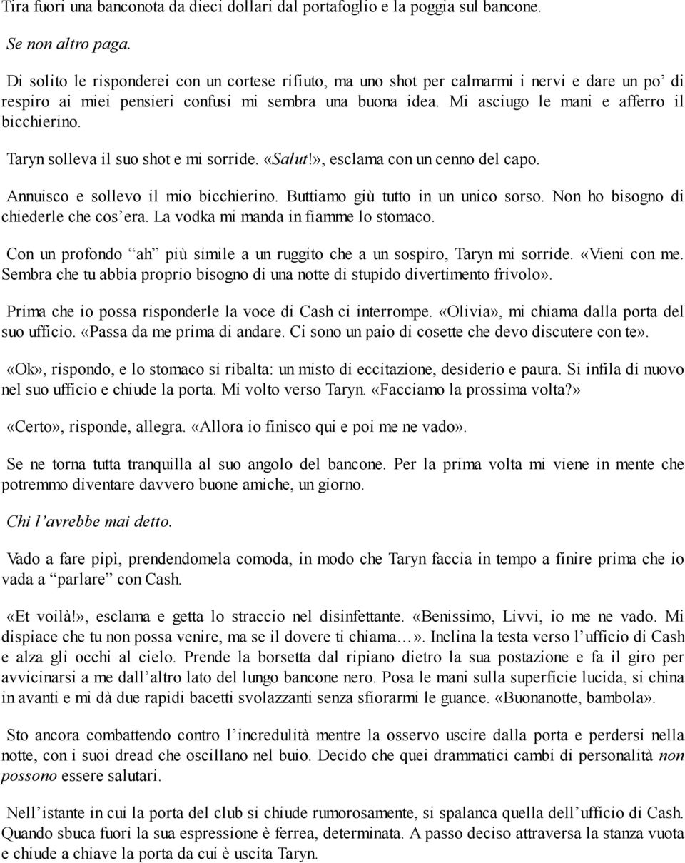 Mi asciugo le mani e afferro il bicchierino. Taryn solleva il suo shot e mi sorride. «Salut!», esclama con un cenno del capo. Annuisco e sollevo il mio bicchierino.