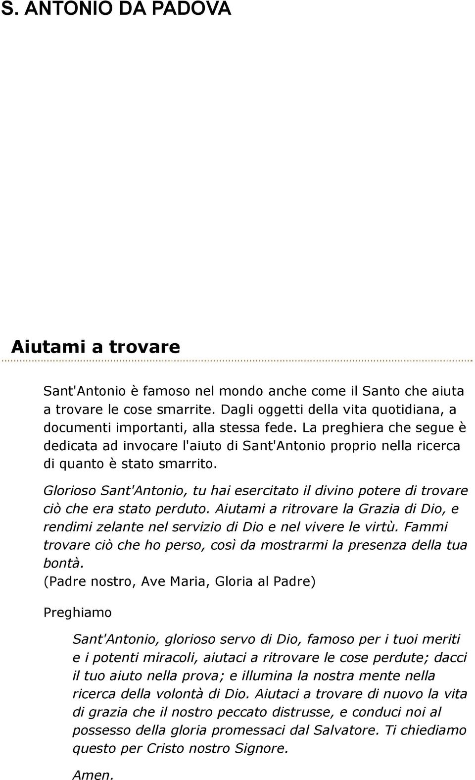 Glorioso Sant'Antonio, tu hai esercitato il divino potere di trovare ciò che era stato perduto. Aiutami a ritrovare la Grazia di Dio, e rendimi zelante nel servizio di Dio e nel vivere le virtù.