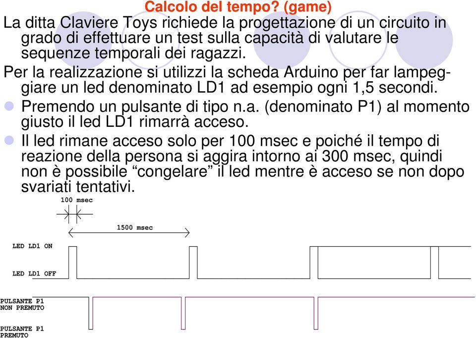 Per la realizzazione si utilizzi la scheda Arduino per far lampeggiare un led denominato LD1 ad esempio ogni 1,5 secondi. Premendo un pulsante di tipo n.a. (denominato P1) al momento giusto il led LD1 rimarrà acceso.