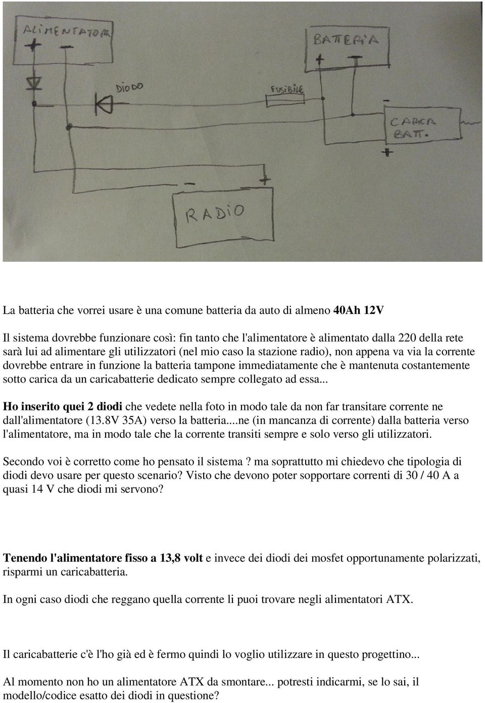 da un caricabatterie dedicato sempre collegato ad essa... Ho inserito quei 2 diodi che vedete nella foto in modo tale da non far transitare corrente ne dall'alimentatore (13.8V 35A) verso la batteria.