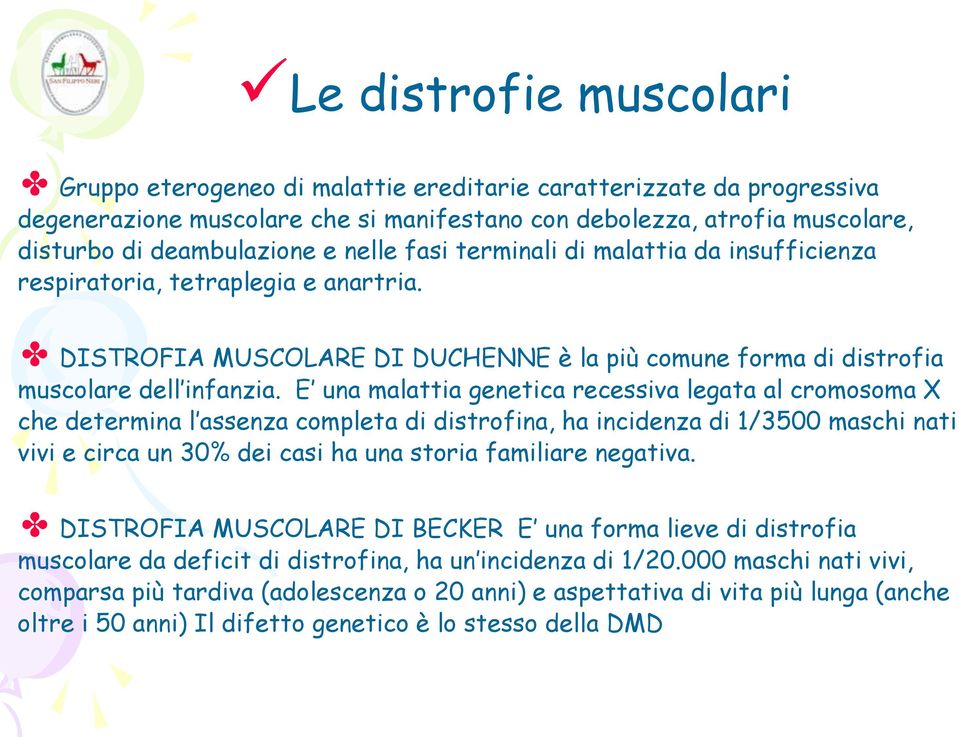 E una malattia genetica recessiva legata al cromosoma X che determina l assenza completa di distrofina, ha incidenza di 1/3500 maschi nati vivi e circa un 30% dei casi ha una storia familiare