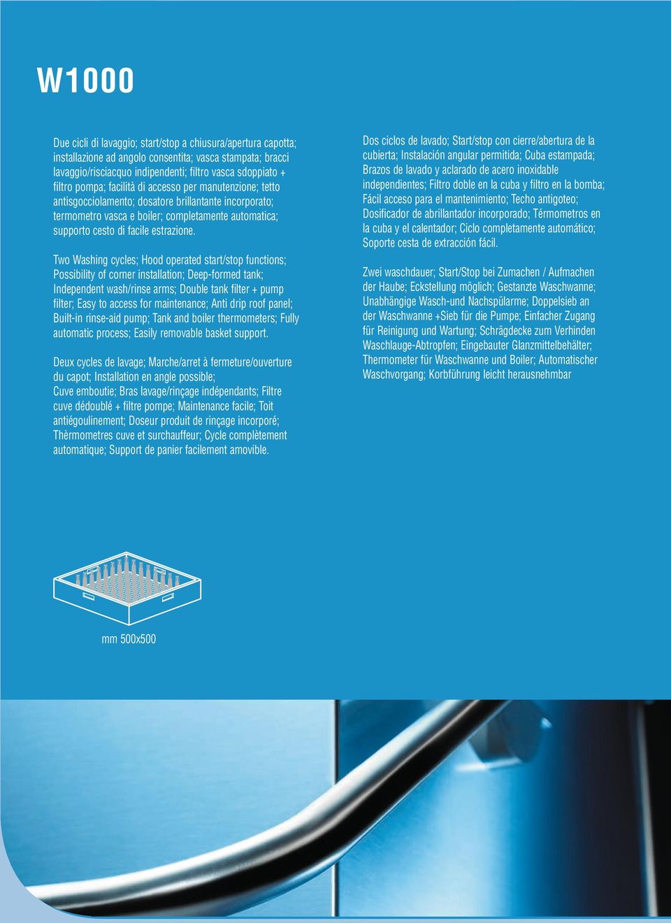 Two Washing cycles; Hood operated start/stop functions; Possibility of corner installation; Deepformed tank; Independent wash/rinse arms; Double tank filter + pump filter; Easy to access for