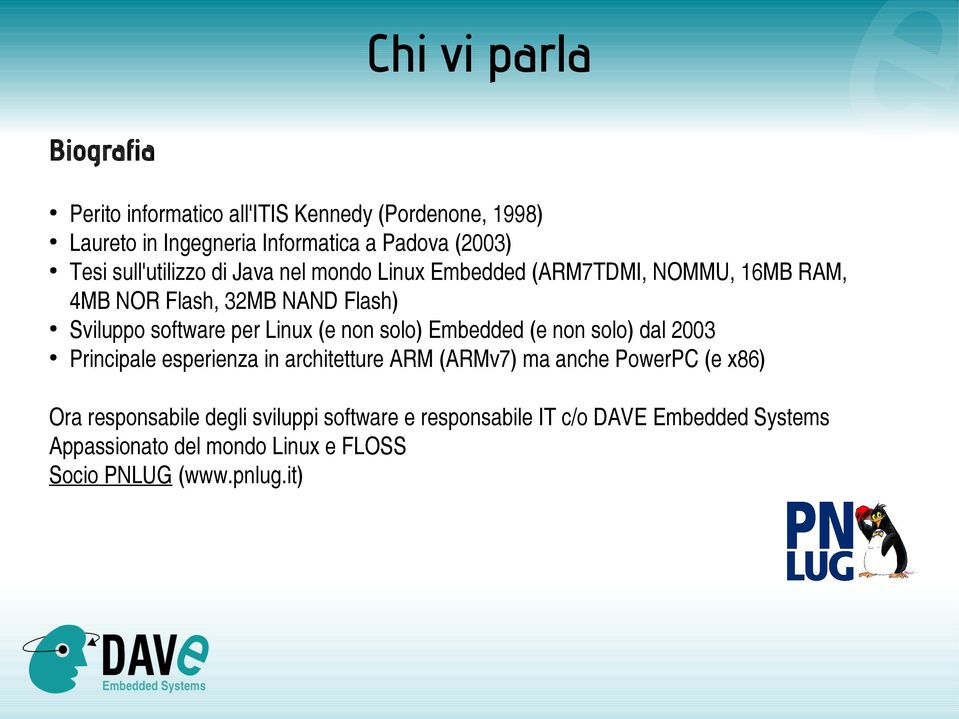 Linux (e non solo) Embedded (e non solo) dal 2003 Principale esperienza in architetture ARM (ARMv7) ma anche PowerPC (e x86) Ora