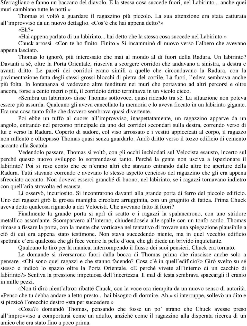 » Chuck arrossì. «Con te ho finito. Finito.» Si incamminò di nuovo verso l albero che avevano appena lasciato. Thomas lo ignorò, più interessato che mai al mondo al di fuori della Radura.