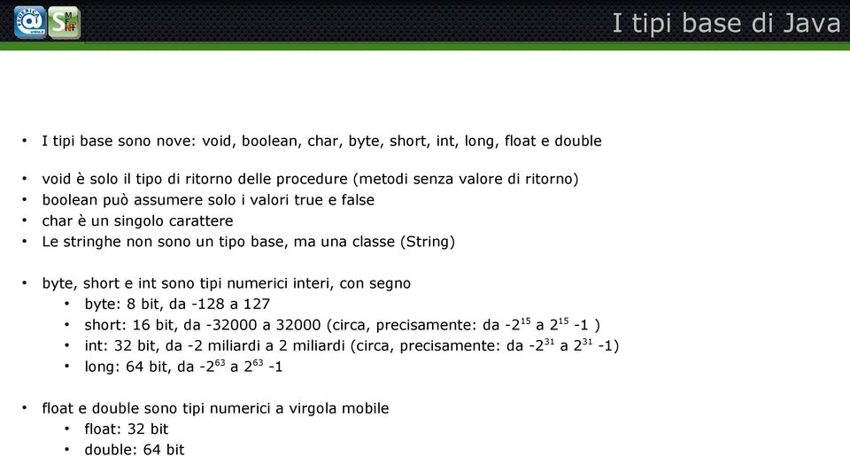 int sono tipi numerici interi, con segno byte: 8 bit, da -128 a 127 short: 16 bit, da -32000 a 32000 (circa, precisamente: da -2 15 a 2 15-1 ) int: 32 bit, da -2