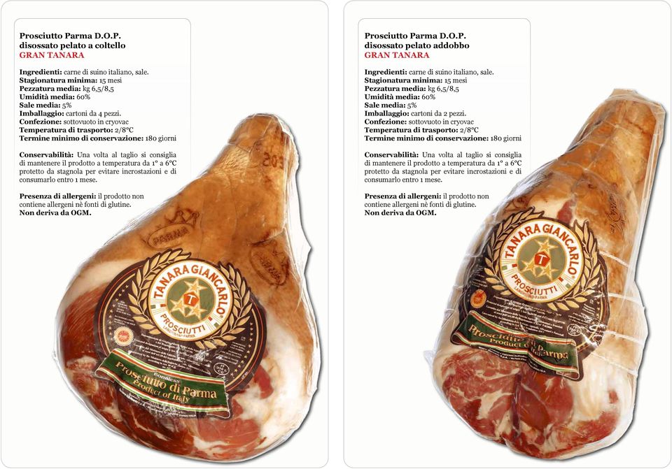 incrostazioni e di consumarlo entro 1 mese. Presenza di allergeni: il prodotto non contiene allergeni nè fonti di glutine. Prosciutto Parma D.O.P. disossato pelato addobbo GRAN TANARA Stagionatura minima: 15 mesi Pezzatura media: kg 6,5/8,5 Imballaggio: cartoni da 2 pezzi.