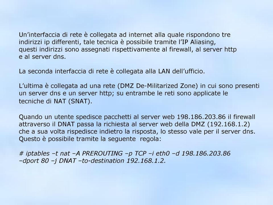 L ultima è collegata ad una rete (DMZ De-Militarized Zone) in cui sono presenti un server dns e un server http; su entrambe le reti sono applicate le tecniche di NAT (SNAT).