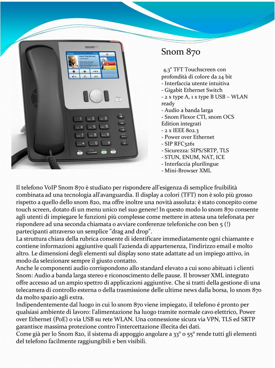 3 - Power over Ethernet - SIP RFC3261 - Sicurezza: SIPS/SRTP, TLS - STUN, ENUM, NAT, ICE - Interfaccia plurilingue - Mini-Browser XML Il telefono VoIP Snom870 è studiato per rispondere all'esigenza