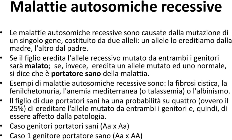 Esempi di malattie autosomiche recessive sono: la fibrosi cistica, la fenilchetonuria, l'anemia mediterranea (o talassemia) o l'albinismo.