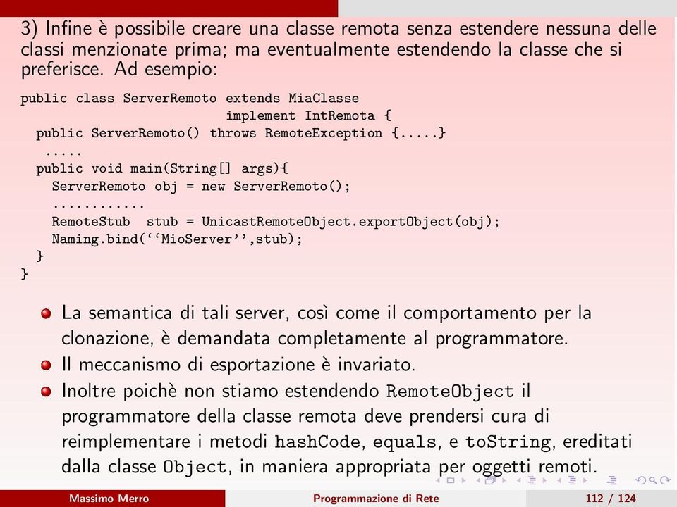 .. public void main(string[] args){ ServerRemoto obj = new ServerRemoto();... RemoteStub stub = UnicastRemoteObject.exportObject(obj); Naming.