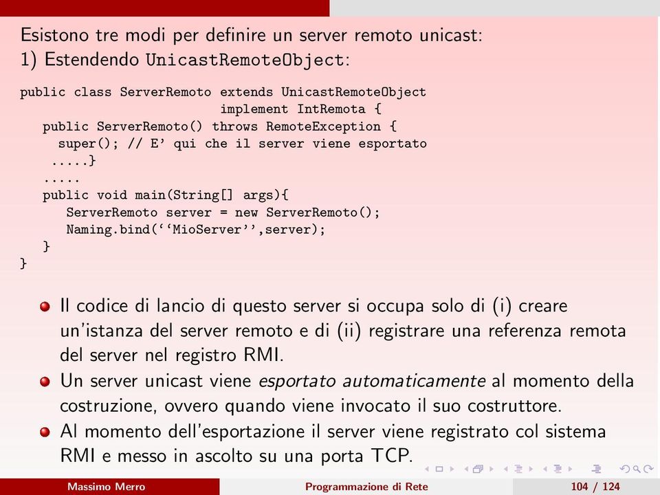 bind( MioServer,server); } } Il codice di lancio di questo server si occupa solo di (i) creare un istanza del server remoto e di (ii) registrare una referenza remota del server nel registro RMI.