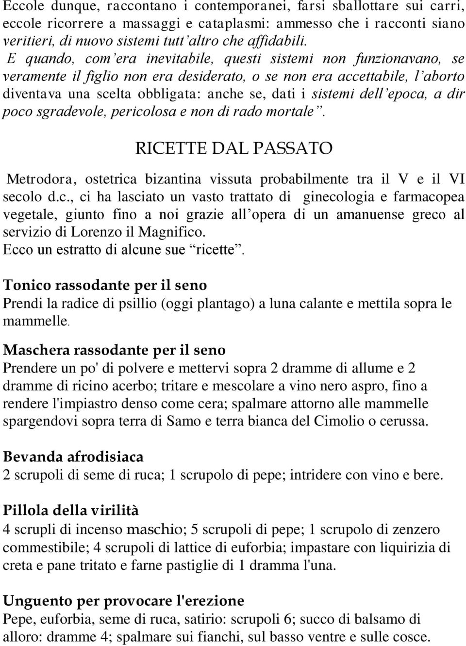 dell epoca, a dir poco sgradevole, pericolosa e non di rado mortale. RICETTE DAL PASSATO Metrodora, ostetrica bizantina vissuta probabilmente tra il V e il VI secolo d.c., ci ha lasciato un vasto trattato di ginecologia e farmacopea vegetale, giunto fino a noi grazie all opera di un amanuense greco al servizio di Lorenzo il Magnifico.