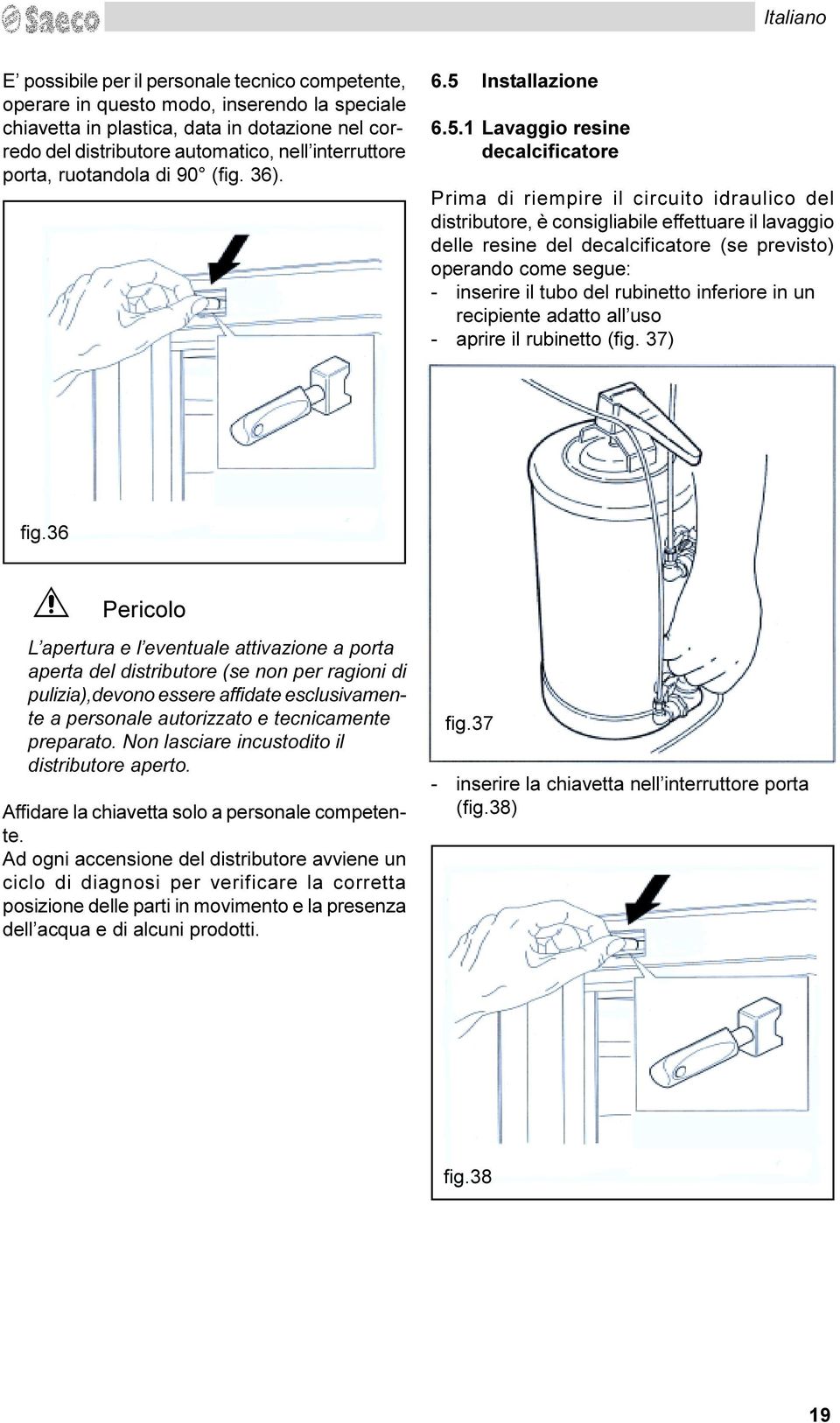 del decalcificatore (se previsto) operando come segue: - inserire il tubo del rubinetto inferiore in un recipiente adatto all uso - aprire il rubinetto (fig 37) fig 36 D Pericolo L apertura e l