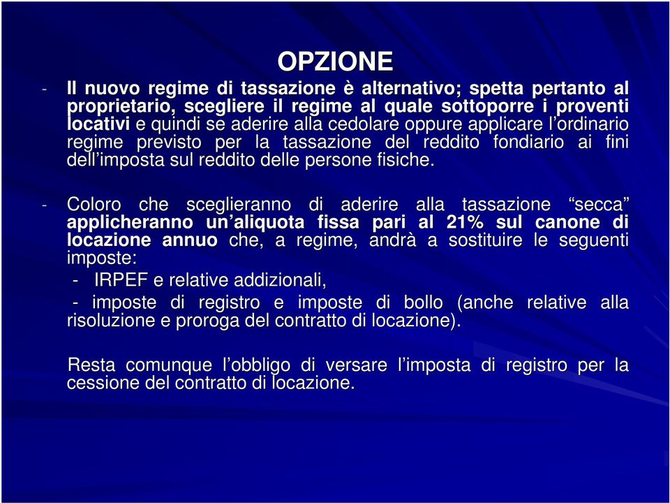 - Coloro che sceglieranno di aderire alla tassazione secca applicheranno un aliquota fissa pari al 21% sul canone di locazione annuo che, a regime, andrà a sostituire le seguenti imposte: -