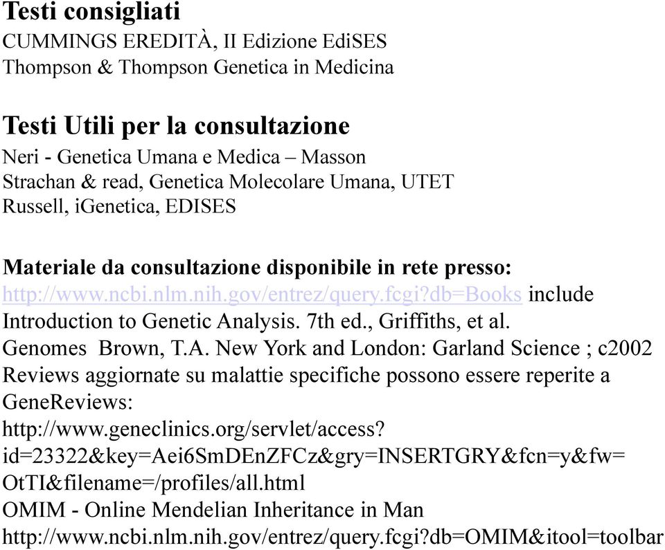 db=books include Introduction to Genetic Analysis. 7th ed., Griffiths, et al. Genomes Brown, T.A. New York and London: Garland Science ; c2002 Reviews aggiornate su malattie specifiche possono essere reperite a GeneReviews: http://www.