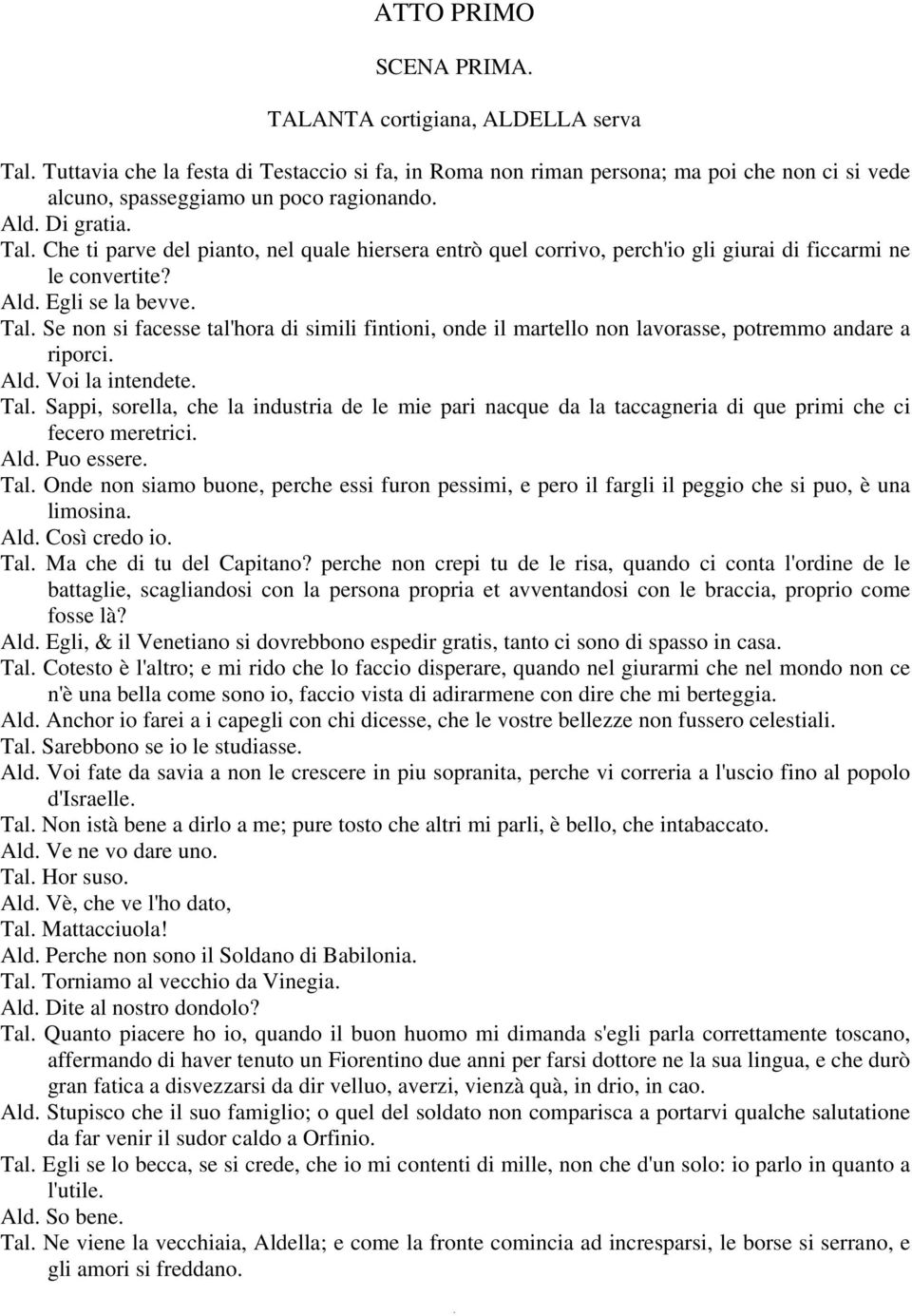 Ald. Voi la intendete. Tal. Sappi, sorella, che la industria de le mie pari nacque da la taccagneria di que primi che ci fecero meretrici. Ald. Puo essere. Tal. Onde non siamo buone, perche essi furon pessimi, e pero il fargli il peggio che si puo, è una limosina.