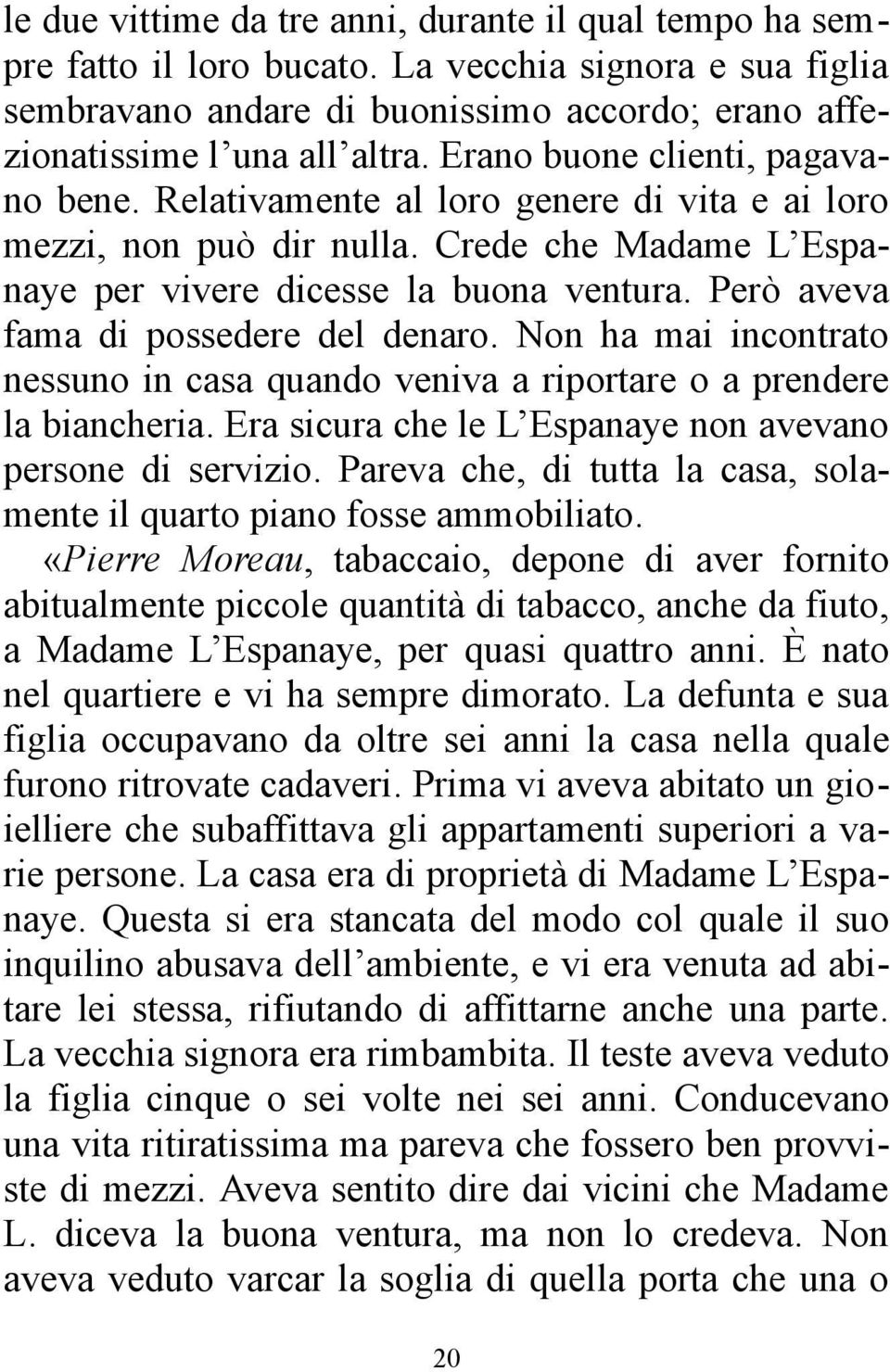 Però aveva fama di possedere del denaro. Non ha mai incontrato nessuno in casa quando veniva a riportare o a prendere la biancheria. Era sicura che le L Espanaye non avevano persone di servizio.