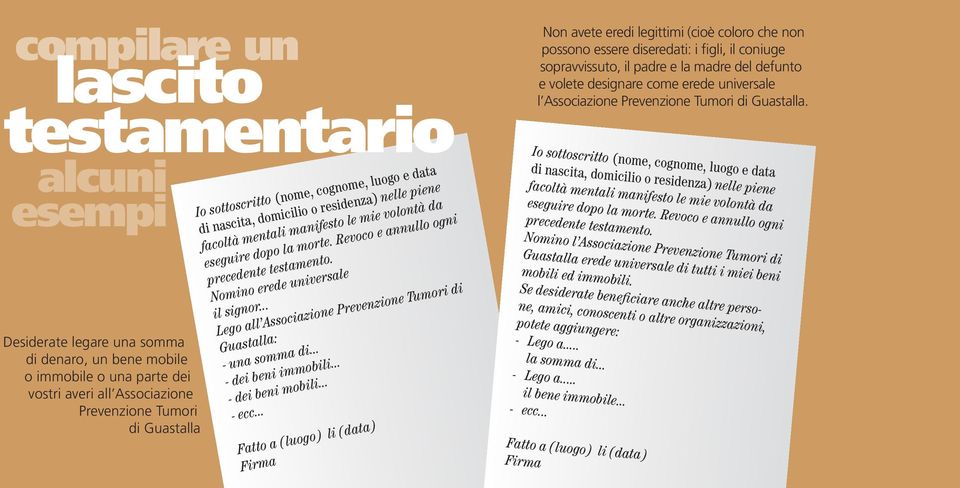 Revoco e annullo ogni precedente testamento. Nomino erede universale il signor... Lego all Associazione Prevenzione Tumori di Guastalla: - una somma di... - dei beni immobili... - dei beni mobili.