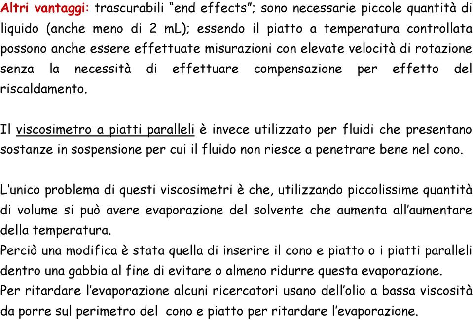 Il viscosimetro a piatti paralleli è invece utilizzato per fluidi che presentano sostanze in sospensione per cui il fluido non riesce a penetrare bene nel cono.