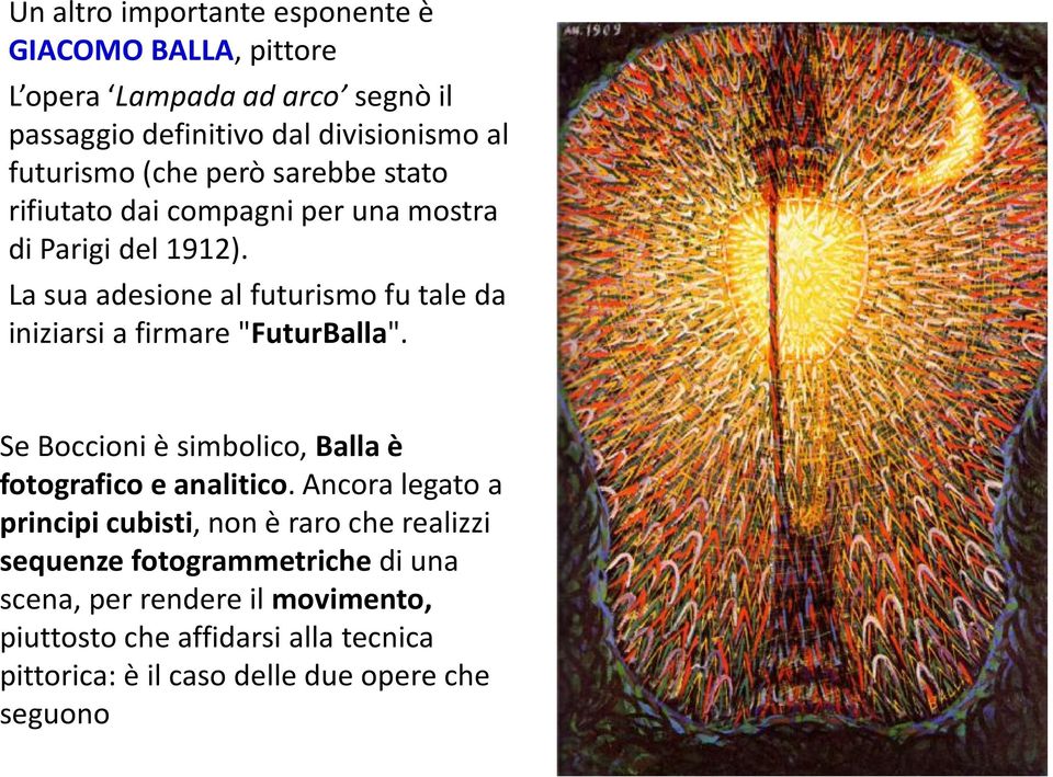 La sua adesione al futurismo fu tale da iniziarsi a firmare "FuturBalla". Se Boccioni è simbolico, Balla è fotografico e analitico.