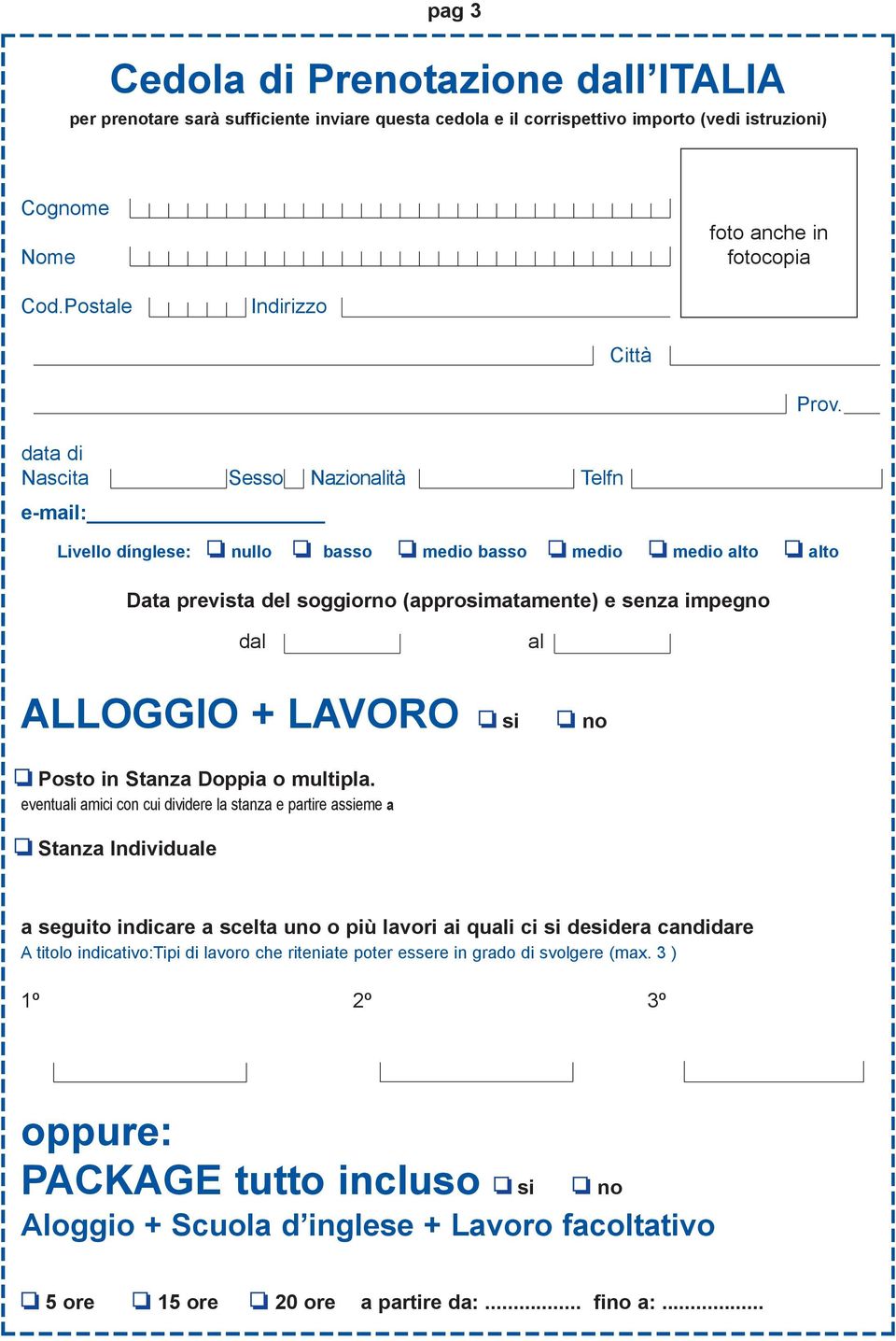 data di Nascita Sesso Nazionalità Telfn e-mail: Livello dínglese: o nullo o basso o medio basso o medio o medio alto o alto Data prevista del soggiorno (approsimatamente) e senza impegno dal... al... ALLOGGIO + LAVORO o si o no o Posto in Stanza Doppia o multipla.