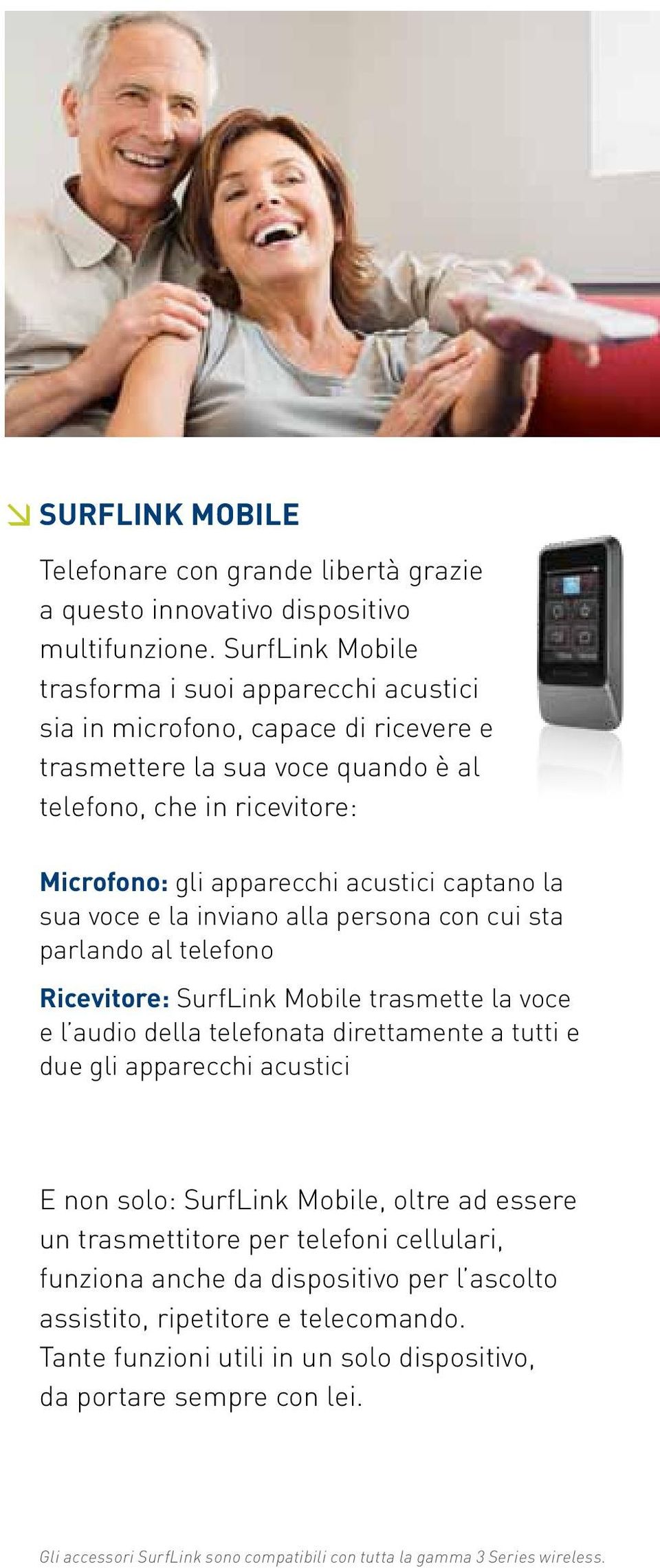 la sua voce e la inviano alla persona con cui sta parlando al telefono Ricevitore: SurfLink Mobile trasmette la voce e l audio della telefonata direttamente a tutti e due gli apparecchi acustici E