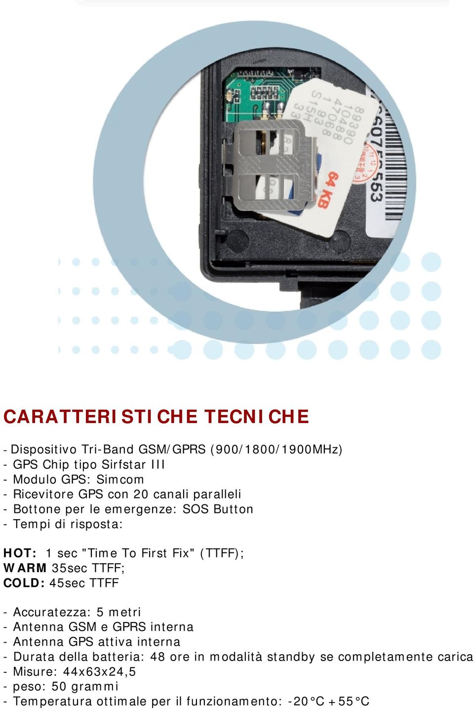 WARM 35sec TTFF; COLD: 45sec TTFF - Accuratezza: 5 metri - Antenna GSM e GPRS interna - Antenna GPS attiva interna - Durata della