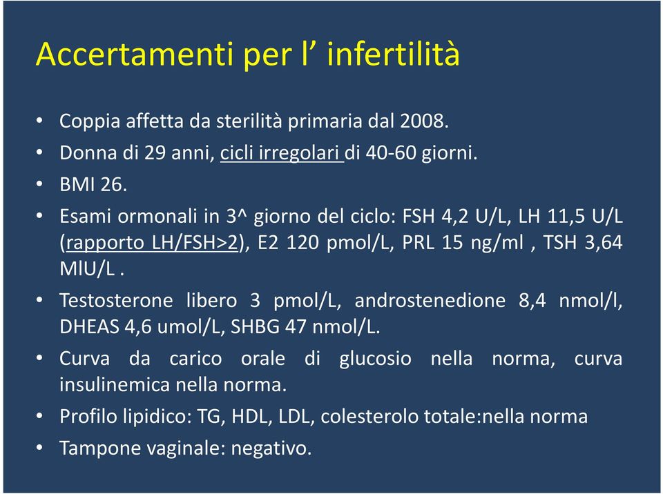 Esami ormonali in 3^ giorno del ciclo: FSH 4,2 U/L, LH 11,5 U/L (rapporto LH/FSH>2), E2 120 pmol/l, PRL 15 ng/ml, TSH 3,64 MlU/L.