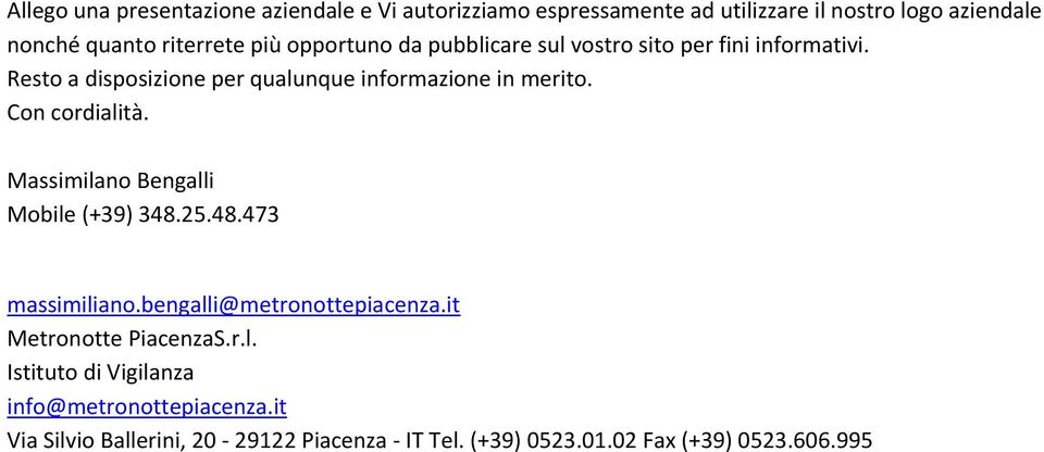 Con cordialità. Massimilano Bengalli Mobile (+39) 348.25.48.473 massimiliano.bengalli@metronottepiacenza.it Metronotte PiacenzaS.r.l. Istituto di Vigilanza info@metronottepiacenza.