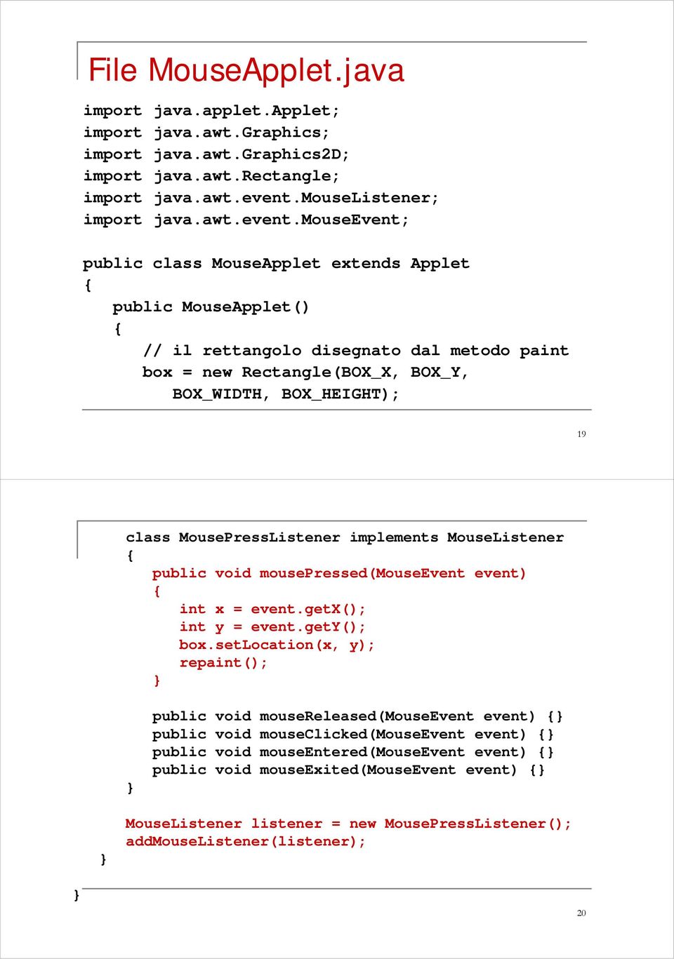 mouseevent; public class MouseApplet extends Applet public MouseApplet() // il rettangolo disegnato dal metodo paint box = new Rectangle(BOX_X, BOX_Y, BOX_WIDTH, BOX_HEIGHT); 19 class