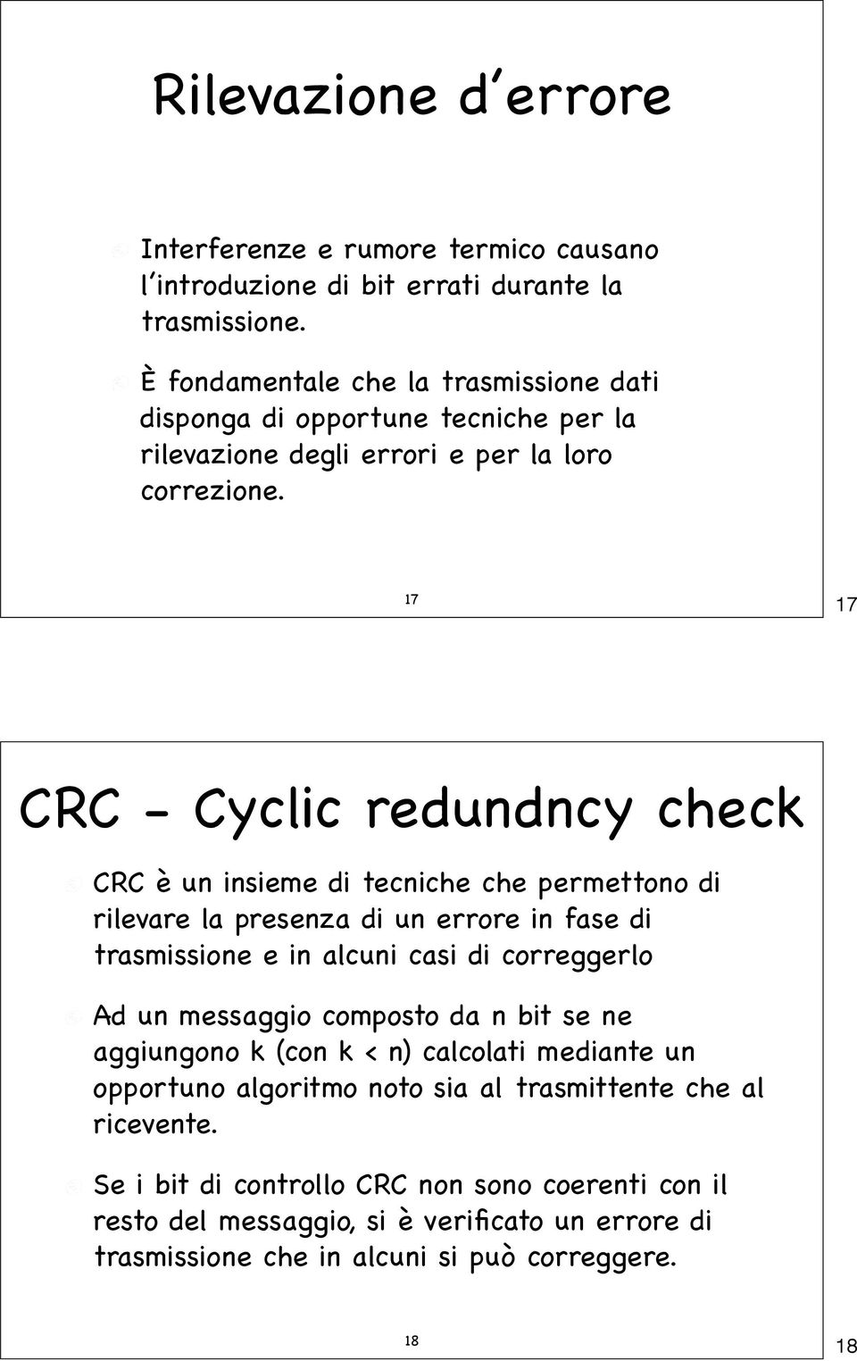 17 17 CRC - Cyclic redundncy check CRC è un insieme di tecniche che permettono di rilevare la presenza di un errore in fase di trasmissione e in alcuni casi di correggerlo Ad un