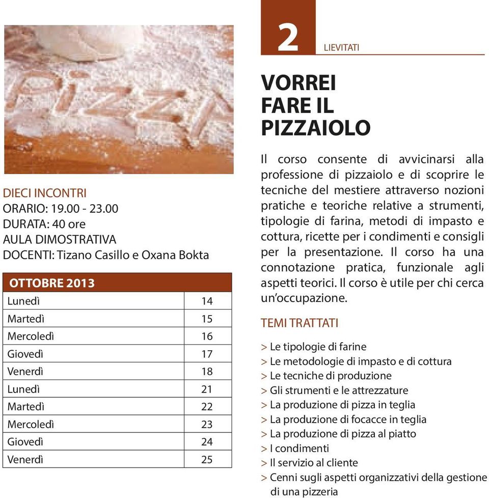 Il corso consente di avvicinarsi alla professione di pizzaiolo e di scoprire le tecniche del mestiere attraverso nozioni pratiche e teoriche relative a strumenti, tipologie di farina, metodi di