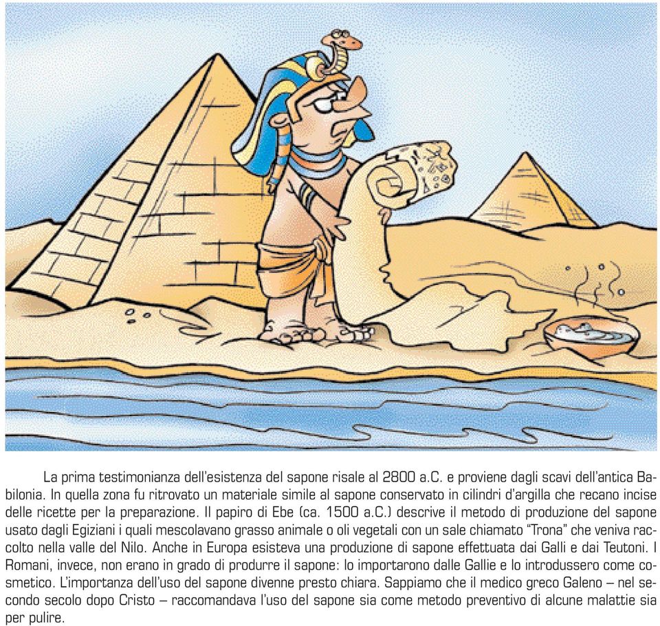 nservato in cilindri d argilla che recano incise delle ricette per la preparazione. Il papiro di Ebe (ca. 1500 a.c.) descrive il metodo di produzione del sapone usato dagli Egiziani i quali mescolavano grasso animale o oli vegetali con un sale chiamato Trona che veniva raccolto nella valle del Nilo.