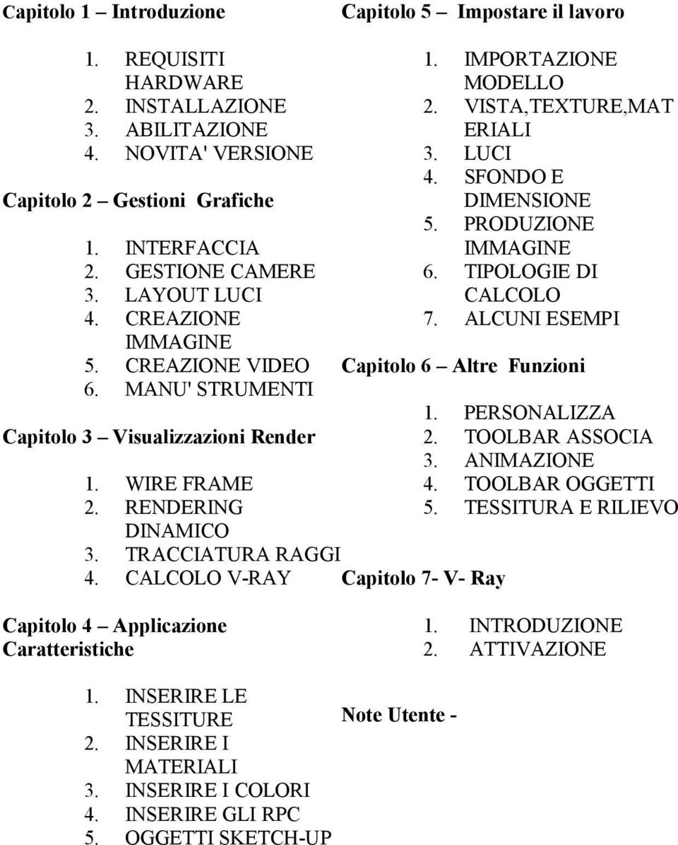 7. Capitolo 6 Altre Funzioni 1. 2. 3. 4. 5. PERSONALIZZA TOOLBAR ASSOCIA ANIMAZIONE TOOLBAR OGGETTI TESSITURA E RILIEVO 1. 2. INTRODUZIONE ATTIVAZIONE WIRE FRAME RENDERING DINAMICO TRACCIATURA RAGGI CALCOLO V-RAY Capitolo 7- V- Ray Capitolo 4 Applicazione Caratteristiche 1.