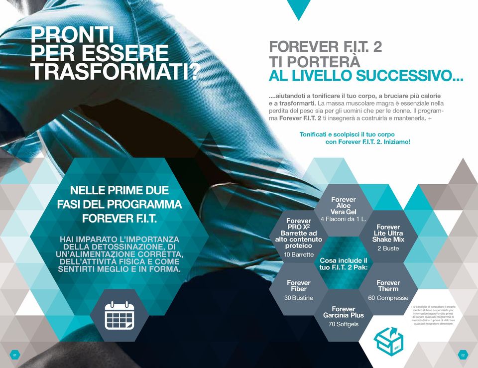 + Tonificati e scolpisci il tuo corpo con F.I.T. 2. Iniziamo! NELLE PRIME DUE FASI DEL PROGRAMMA FOREVER F.I.T. HAI IMPARATO L IMPORTANZA DELLA DETOSSINAZIONE, DI UN ALIMENTAZIONE CORRETTA, DELL ATTIVITÀ FISICA E COME SENTIRTI MEGLIO E IN FORMA.