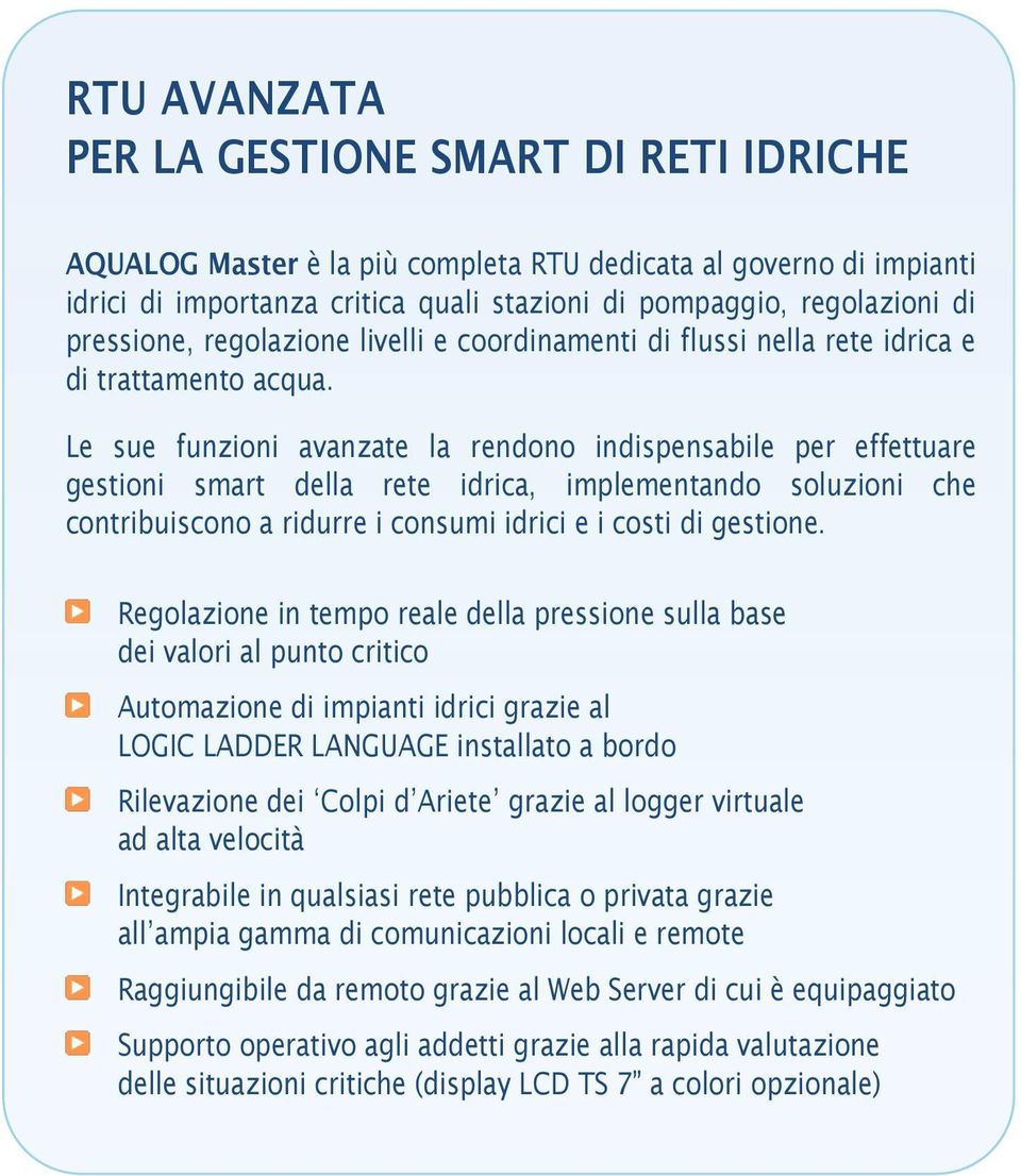 Le sue funzioni avanzate la rendono indispensabile per effettuare gestioni smart della rete idrica, implementando soluzioni che contribuiscono a ridurre i consumi idrici e i costi di gestione.