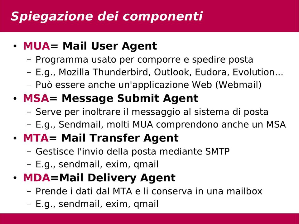 g., Sendmail, molti MUA comprendono anche un MSA MTA= Mail Transfer Agent Gestisce l'invio della posta mediante SMTP E.g., sendmail, exim, qmail MDA=Mail Delivery Agent Prende i dati dal MTA e li conserva in una mailbox E.