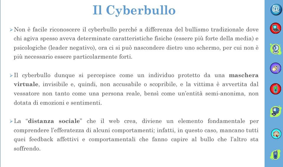 Ø Il cyberbullo dunque si percepisce come un individuo protetto da una maschera virtuale, invisibile e, quindi, non accusabile o scopribile, e la vittima è avvertita dal vessatore non tanto come una