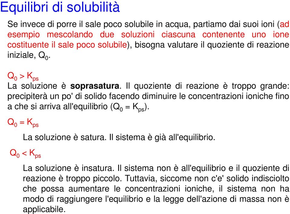 Il quoziente di reazione è troppo grande: precipiterà un po' di solido facendo diminuire le concentrazioni ioniche fino ache si arriva all'equilibrio i (Q = K ps ). Q =K ps La soluzione è satura.